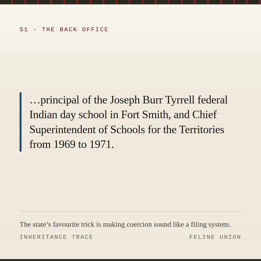 Share card: Coercion that sounds like administration. …principal of the Joseph Burr Tyrrell federal Indian day school in Fort Smith, and Chief Superintendent of Schools for the Territories from 1969 to 1971.